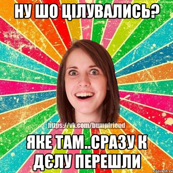 ну шо цілувались? яке там..сразу к дєлу перешли