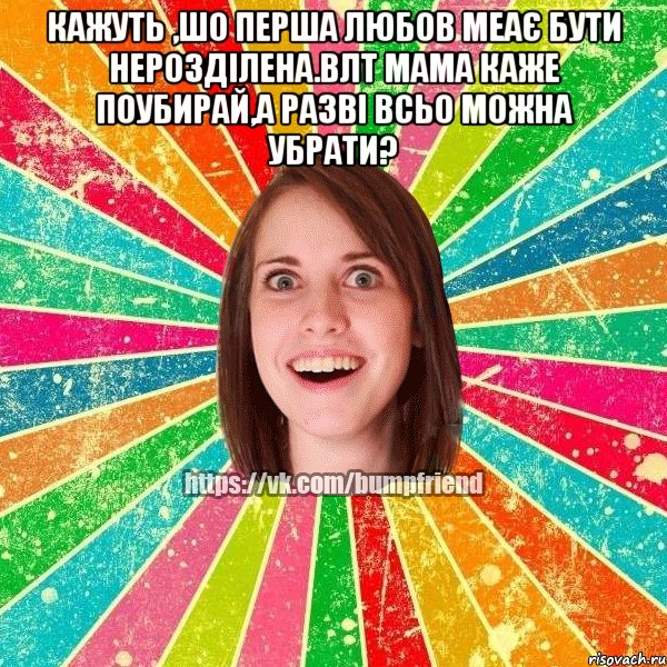 кажуть ,шо перша любов меає бути нерозділена.влт мама каже поубирай,а разві всьо можна убрати? 