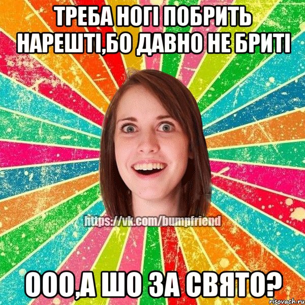 треба ногі побрить нарешті,бо давно не бриті ооо,а шо за свято?