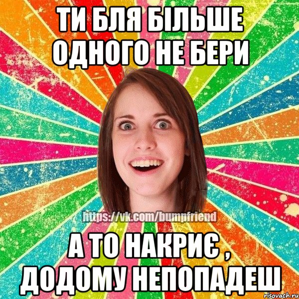 ти бля більше одного не бери а то накриє , додому непопадеш