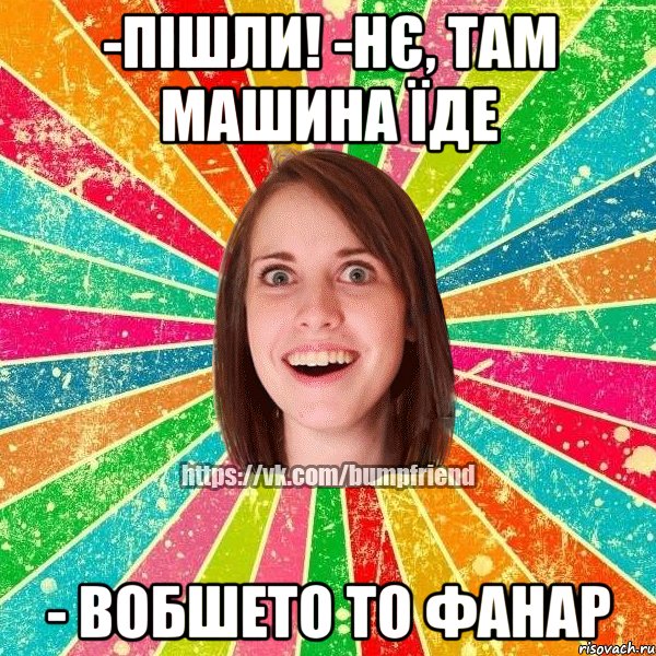 -пішли! -нє, там машина їде - вобшето то фанар