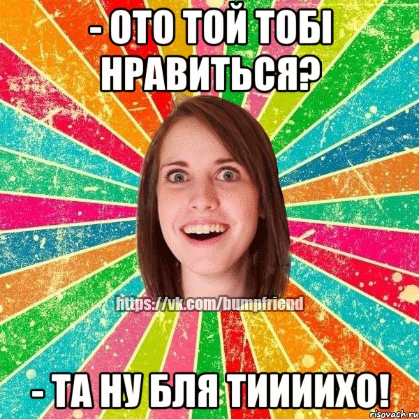 - ото той тобі нравиться? - та ну бля тиииихо!