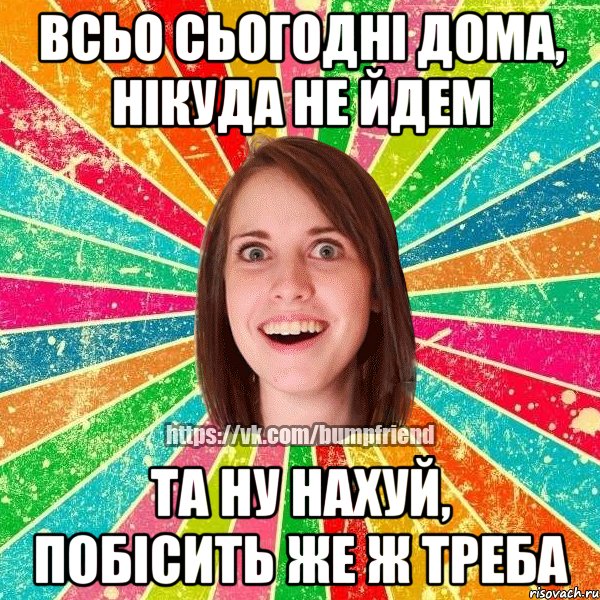 всьо сьогодні дома, нікуда не йдем та ну нахуй, побісить же ж треба