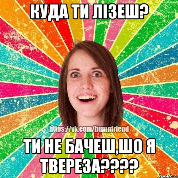 куда ти лізеш? ти не бачеш,шо я твереза???