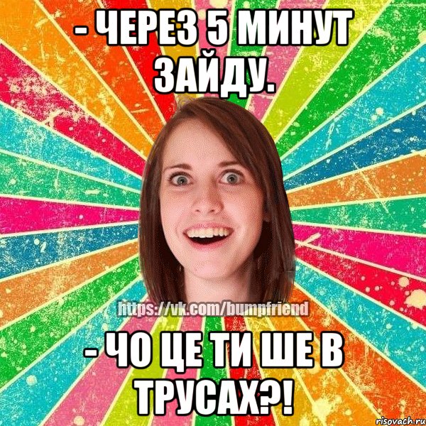 - через 5 минут зайду. - чо це ти ше в трусах?!