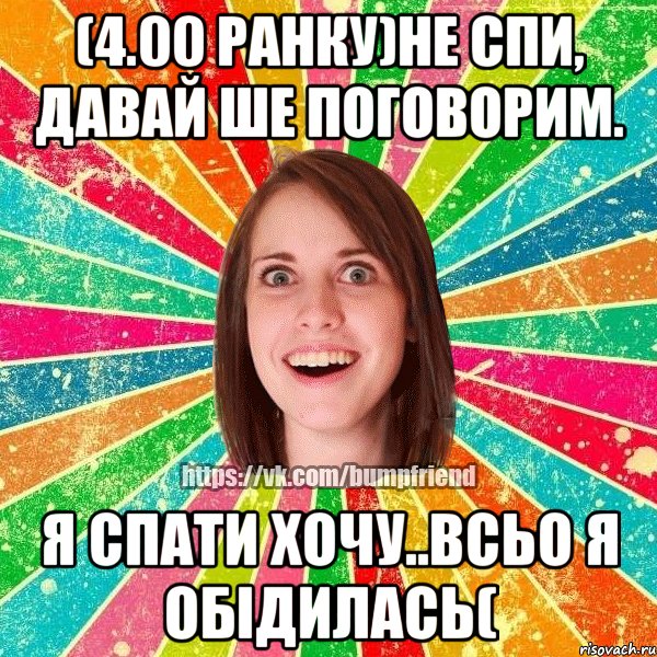 (4.00 ранку)не спи, давай ше поговорим. я спати хочу..всьо я обідилась(