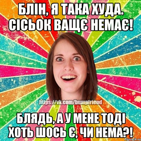 блін, я така худа. сісьок ващє немає! блядь, а у мене тоді хоть шось є, чи нема?!