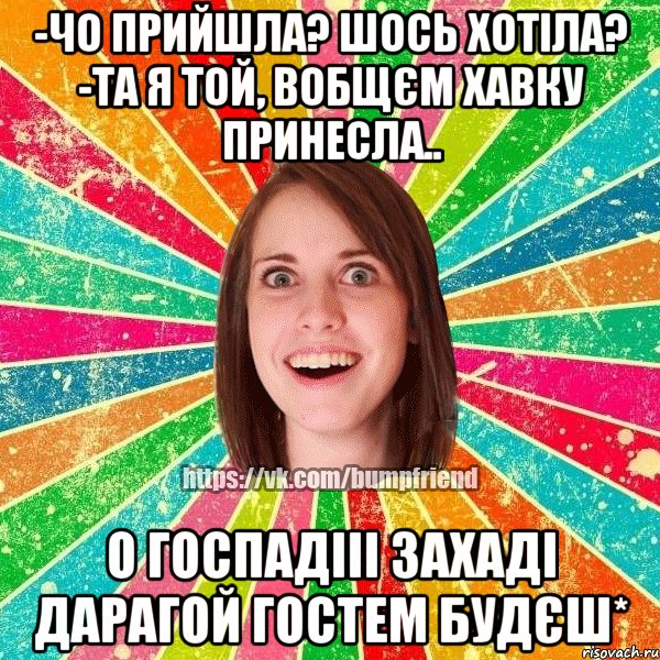 -чо прийшла? шось хотіла? -та я той, вобщєм хавку принесла.. о госпадііі захаді дарагой гостем будєш*