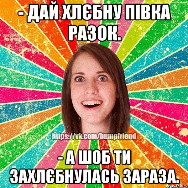 - дай хлєбну півка разок. - а шоб ти захлєбнулась зараза., Мем Йобнута Подруга ЙоП