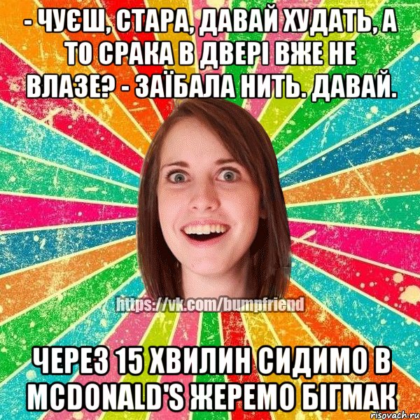 - чуєш, стара, давай худать, а то срака в двері вже не влазе? - заїбала нить. давай. через 15 хвилин сидимо в mcdonald's жеремо бігмак