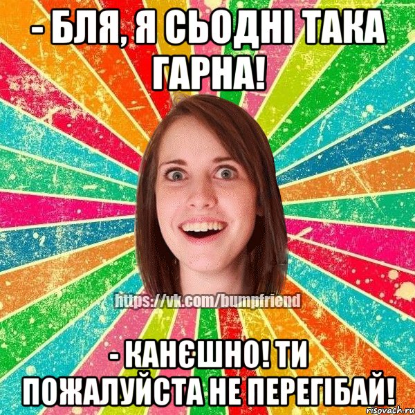 - бля, я сьодні така гарна! - канєшно! ти пожалуйста не перегібай!