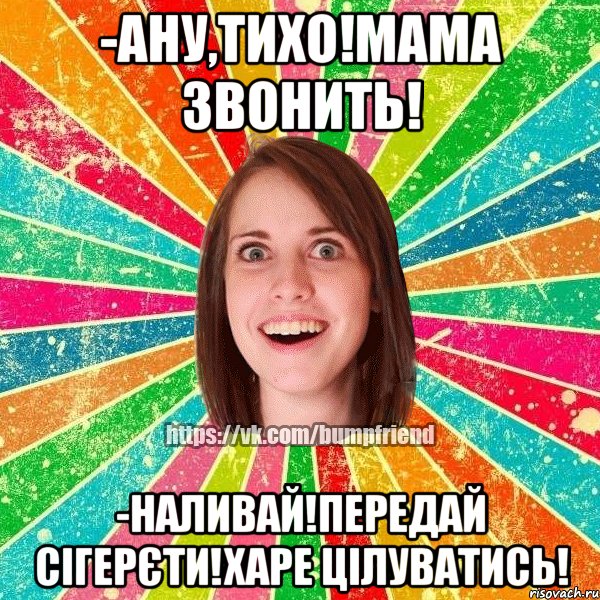 -ану,тихо!мама звонить! -наливай!передай сігерєти!харе цілуватись!