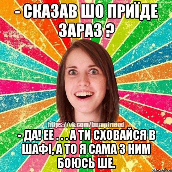 - сказав шо приїде зараз ? - да! ее . . . а ти сховайся в шафі, а то я сама з ним боюсь ше., Мем Йобнута Подруга ЙоП