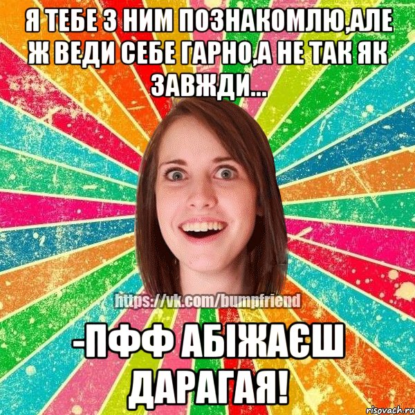 я тебе з ним познакомлю,але ж веди себе гарно,а не так як завжди... -пфф абіжаєш дарагая!