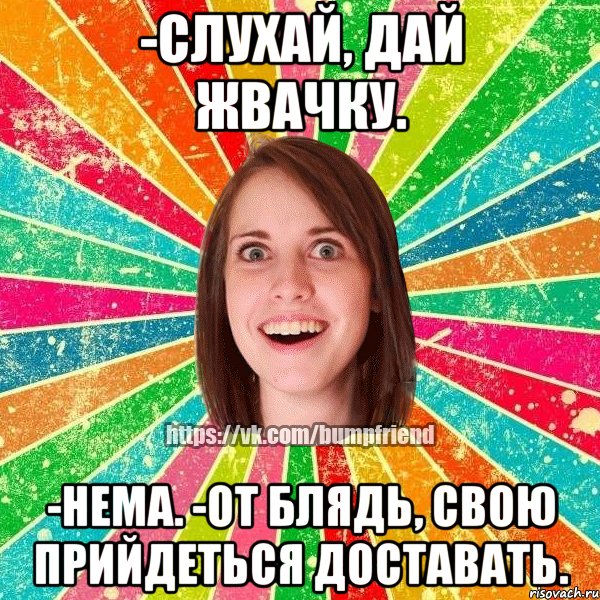 -слухай, дай жвачку. -нема. -от блядь, свою прийдеться доставать.