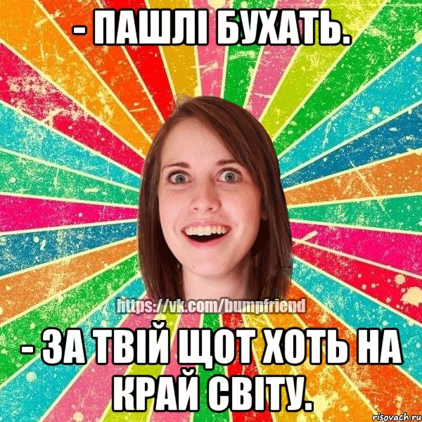 - пашлі бухать. - за твій щот хоть на край світу.