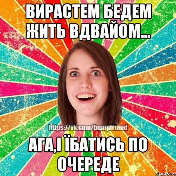 вирастем бедем жить вдвайом... ага,і їбатись по очереде, Мем Йобнута Подруга ЙоП