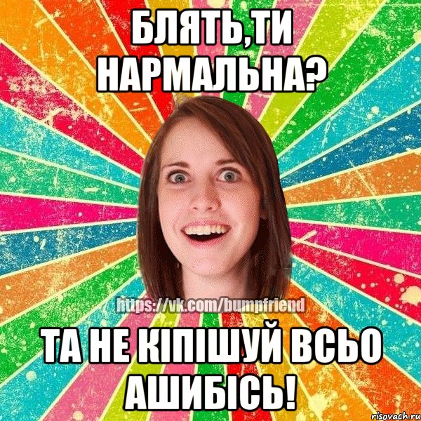 блять,ти нармальна? та не кіпішуй всьо ашибісь!