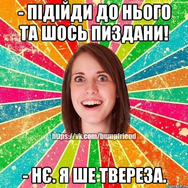 - підійди до нього та шось пиздани! - нє. я ше твереза.