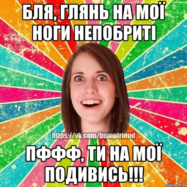 бля, глянь на мої ноги непобриті пффф, ти на мої подивись!!!