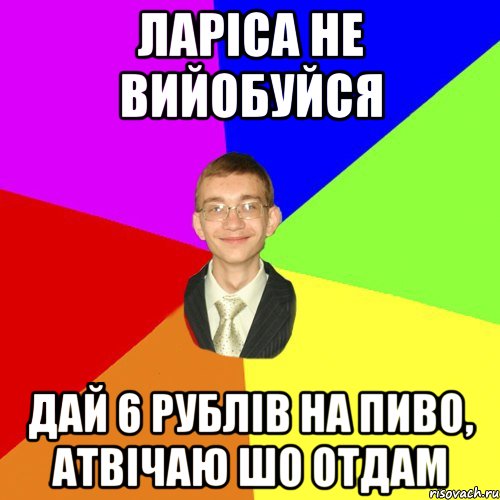 ларіса не вийобуйся дай 6 рублів на пиво, атвічаю шо отдам