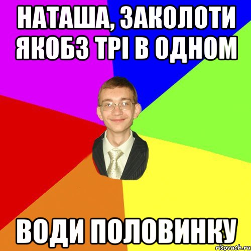 наташа, заколоти якобз трі в одном води половинку