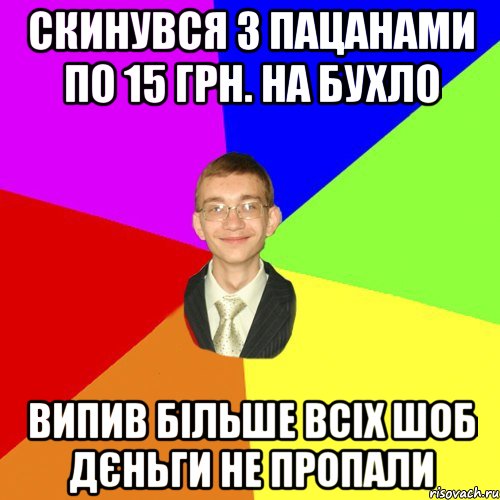 скинувся з пацанами по 15 грн. на бухло випив більше всіх шоб дєньги не пропали