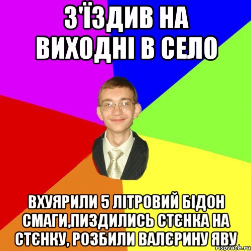 з'їздив на виходні в село вхуярили 5 літровий бідон смаги,пиздились стєнка на стєнку, розбили валєрину яву