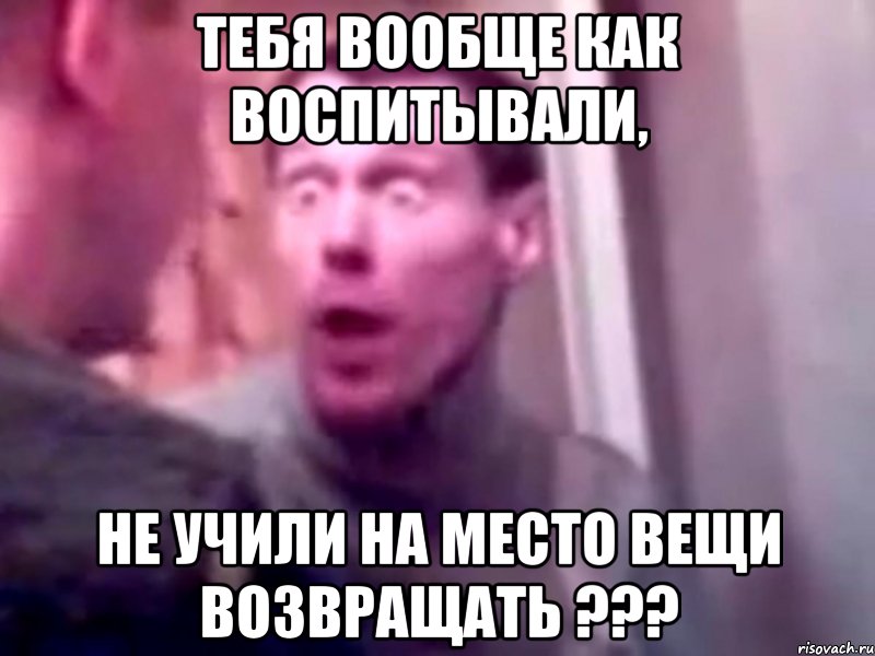 тебя вообще как воспитывали, не учили на место вещи возвращать ???, Мем Запили