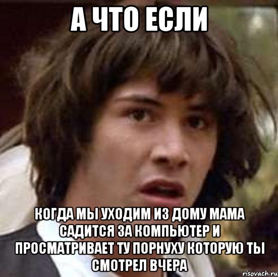 а что если когда мы уходим из дому мама садится за компьютер и просматривает ту порнуху которую ты смотрел вчера, Мем А что если (Киану Ривз)