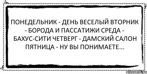 Понедельник - день веселый Вторник - борода и пассатижи Среда - бахус-сити Четверг - дамский салон Пятница - ну вы понимаете... 