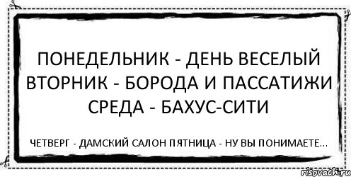 Понедельник - день веселый Вторник - борода и пассатижи Среда - бахус-сити Четверг - дамский салон Пятница - ну вы понимаете...