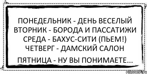 Понедельник - день веселый Вторник - борода и пассатижи Среда - бахус-сити (пьем!) Четверг - дамский салон Пятница - ну вы понимаете...