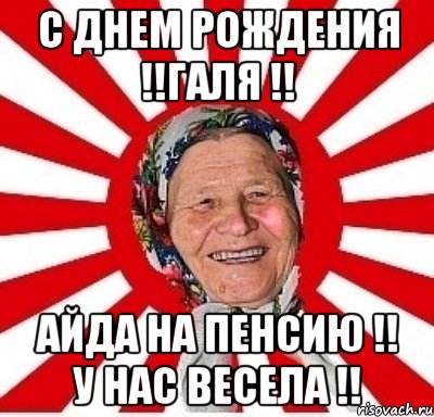 с днем рождения !!галя !! айда на пенсию !! у нас весела !!