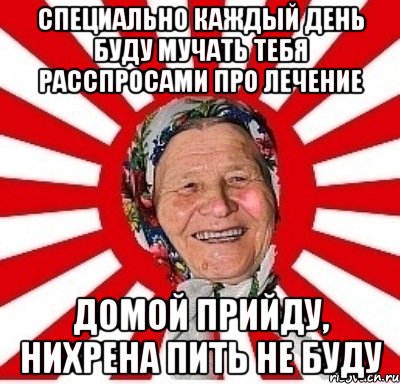 Специально каждый день буду мучать тебя расспросами про лечение Домой прийду, нихрена пить не буду