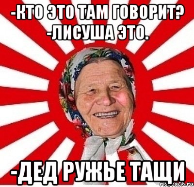 -Кто это там говорит? -Лисуша это. -Дед ружье тащи, Мем  бабуля