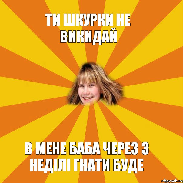 Ти шкурки не викидай В мене баба через 3 неділі гнати буде