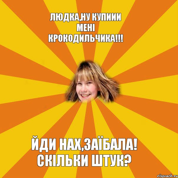Людка,ну купиии мені крокодильчика!!! Йди нах,заїбала! Скільки штук?