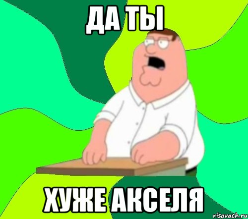 да ты хуже акселя