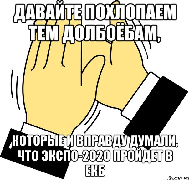 ДАВАЙТЕ ПОХЛОПАЕМ ТЕМ ДОЛБОЁБАМ, КОТОРЫЕ И ВПРАВДУ ДУМАЛИ, ЧТО ЭКСПО-2020 ПРОЙДЕТ В ЕКБ, Мем давайте похлопаем