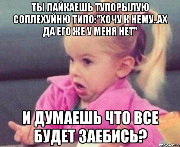 Ты лайкаешь тупорылую соплехуйню типо:"Хочу к нему..Ах да его же у меня нет" И думаешь что все будет заебись?, Мем  Ты говоришь (девочка возмущается)