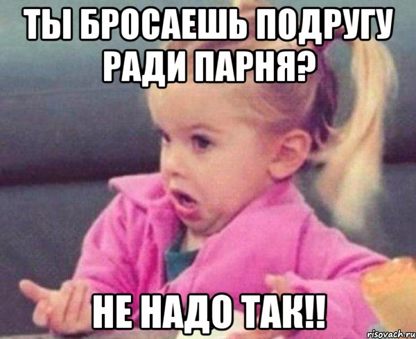 Ты бросаешь подругу ради парня? Не надо так!!, Мем  Ты говоришь (девочка возмущается)