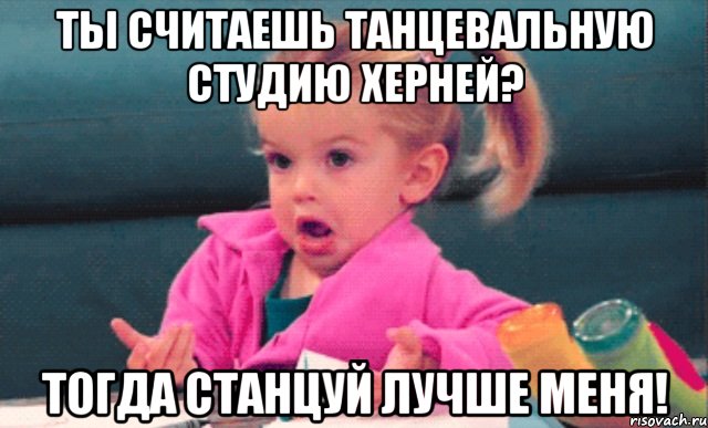 ты считаешь танцевальную студию херней? тогда станцуй лучше меня!, Мем  Ты говоришь (девочка возмущается)