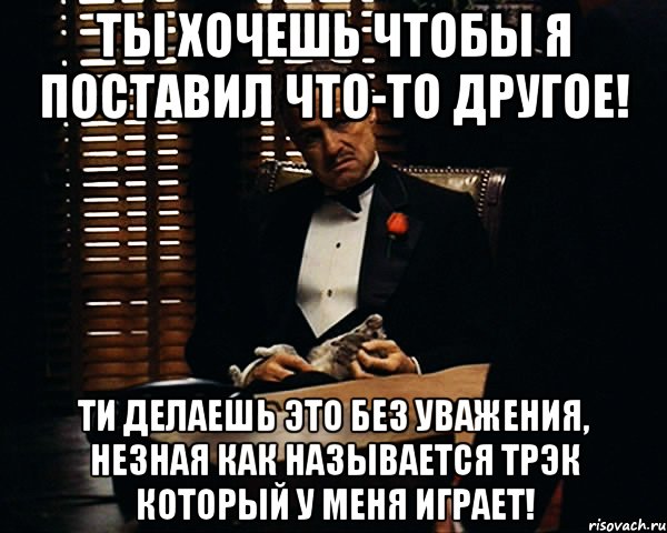 ты хочешь чтобы я поставил что-то другое! ти делаешь это без уважения, незная как называется трэк который у меня играет!, Мем Дон Вито Корлеоне