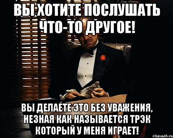 вы хотите послушать что-то другое! вы делаете это без уважения, незная как называется трэк который у меня играет!, Мем Дон Вито Корлеоне