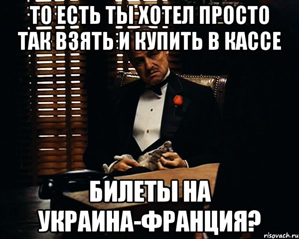 то есть ты хотел просто так взять и купить в кассе билеты на украина-франция?, Мем Дон Вито Корлеоне