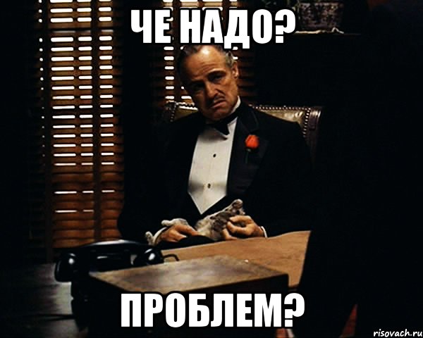 Че надо? ПРОБЛЕМ?