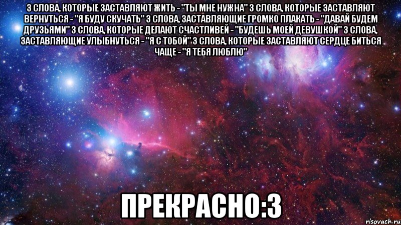 3 слова, которые заставляют жить - "Ты мне нужна" 3 слова, которые заставляют вернуться - "Я буду скучать" 3 слова, заставляющие громко плакать - "Давай будем друзьями" 3 слова, которые делают счастливей - "Будешь моей девушкой" 3 слова, заставляющие улыбнуться - "Я с тобой" 3 слова, которые заставляют сердце биться чаще - "Я тебя люблю" прекрасно:3