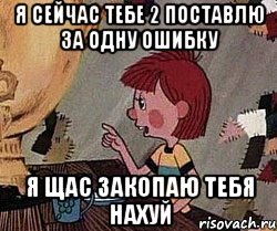 Я сейчас тебе 2 поставлю за одну ошибку Я щас закопаю тебя нахуй