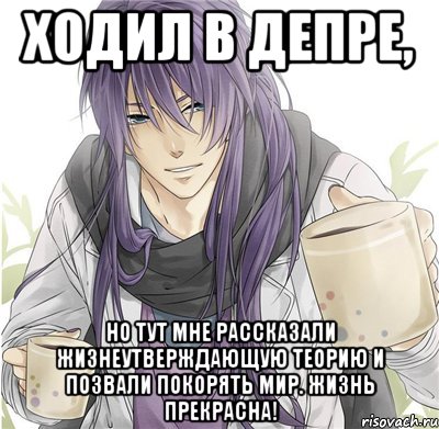 Ходил в депре, но тут мне рассказали жизнеутверждающую теорию и позвали покорять мир. Жизнь прекрасна!